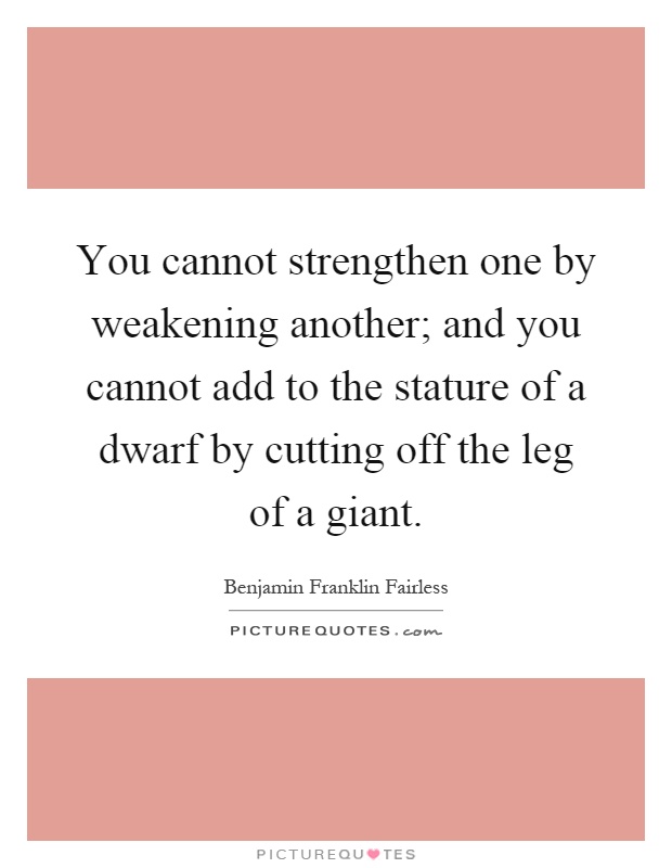 You cannot strengthen one by weakening another; and you cannot add to the stature of a dwarf by cutting off the leg of a giant Picture Quote #1