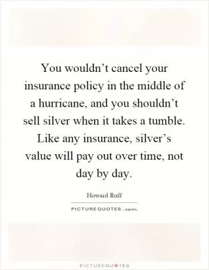 You wouldn’t cancel your insurance policy in the middle of a hurricane, and you shouldn’t sell silver when it takes a tumble. Like any insurance, silver’s value will pay out over time, not day by day Picture Quote #1