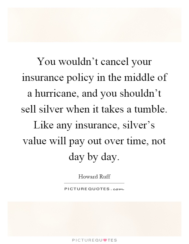 You wouldn't cancel your insurance policy in the middle of a hurricane, and you shouldn't sell silver when it takes a tumble. Like any insurance, silver's value will pay out over time, not day by day Picture Quote #1