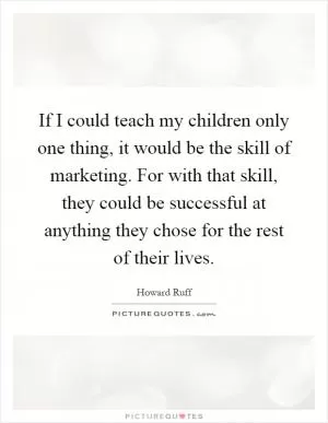If I could teach my children only one thing, it would be the skill of marketing. For with that skill, they could be successful at anything they chose for the rest of their lives Picture Quote #1