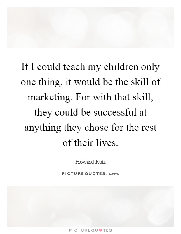 If I could teach my children only one thing, it would be the skill of marketing. For with that skill, they could be successful at anything they chose for the rest of their lives Picture Quote #1