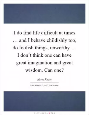 I do find life difficult at times … and I behave childishly too, do foolish things, unworthy … I don’t think one can have great imagination and great wisdom. Can one? Picture Quote #1