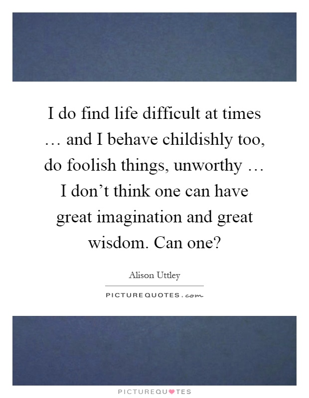 I do find life difficult at times … and I behave childishly too, do foolish things, unworthy … I don't think one can have great imagination and great wisdom. Can one? Picture Quote #1