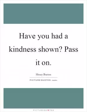 Have you had a kindness shown? Pass it on Picture Quote #1