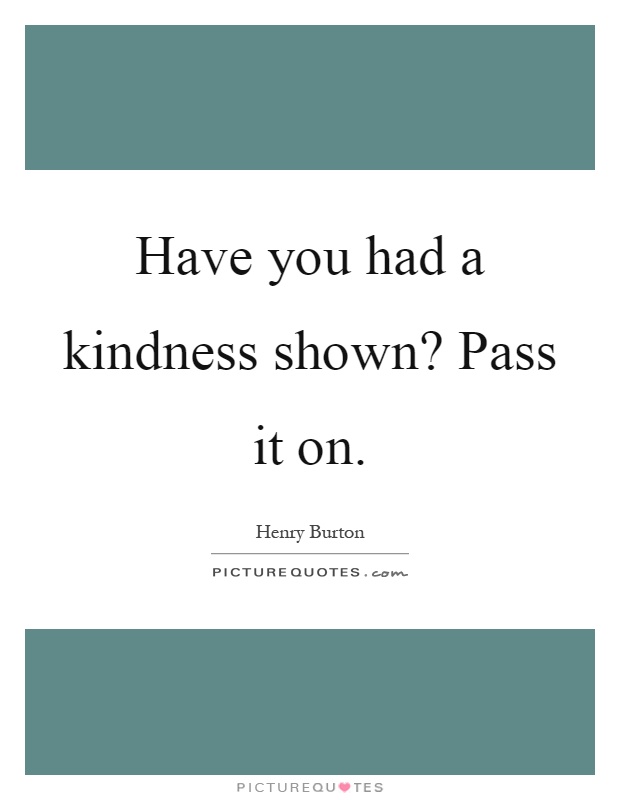 Have you had a kindness shown? Pass it on Picture Quote #1