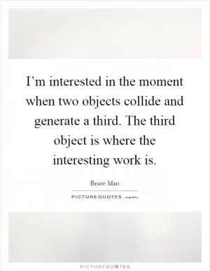 I’m interested in the moment when two objects collide and generate a third. The third object is where the interesting work is Picture Quote #1