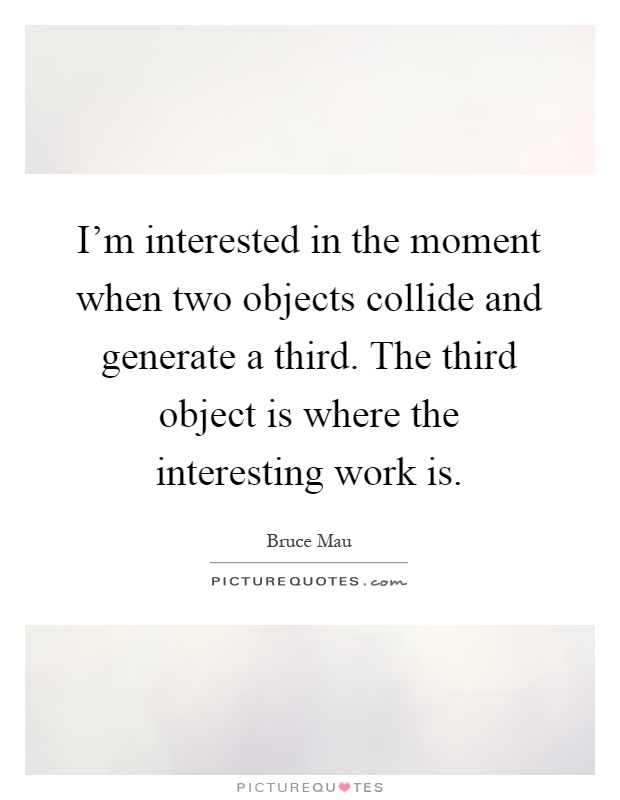 I'm interested in the moment when two objects collide and generate a third. The third object is where the interesting work is Picture Quote #1