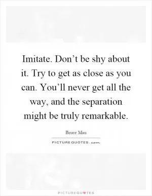 Imitate. Don’t be shy about it. Try to get as close as you can. You’ll never get all the way, and the separation might be truly remarkable Picture Quote #1