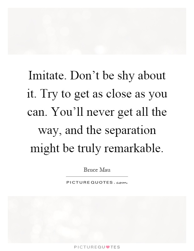 Imitate. Don't be shy about it. Try to get as close as you can. You'll never get all the way, and the separation might be truly remarkable Picture Quote #1