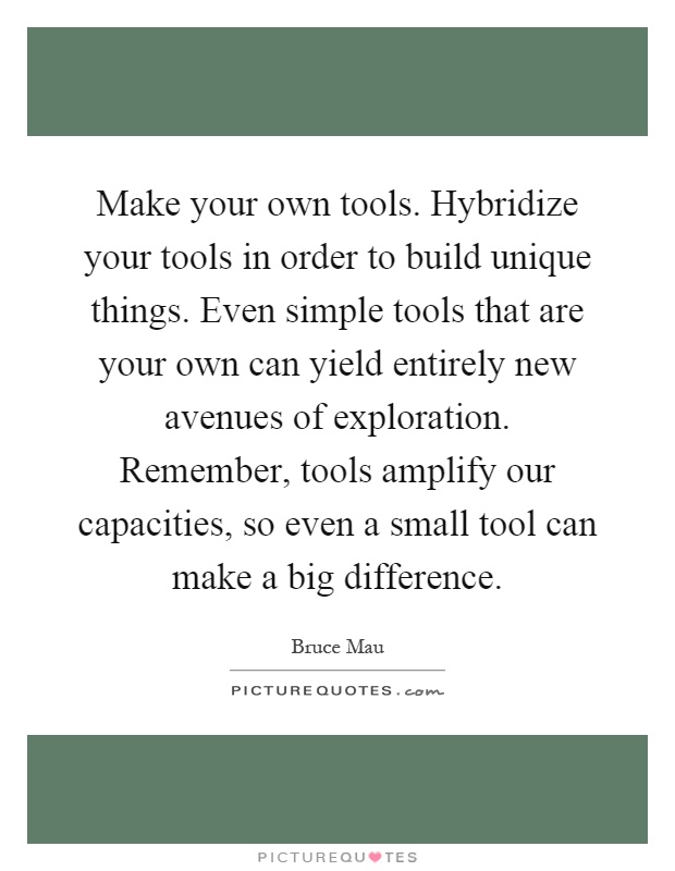 Make your own tools. Hybridize your tools in order to build unique things. Even simple tools that are your own can yield entirely new avenues of exploration. Remember, tools amplify our capacities, so even a small tool can make a big difference Picture Quote #1