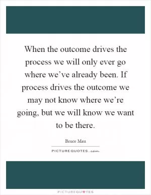 When the outcome drives the process we will only ever go where we’ve already been. If process drives the outcome we may not know where we’re going, but we will know we want to be there Picture Quote #1
