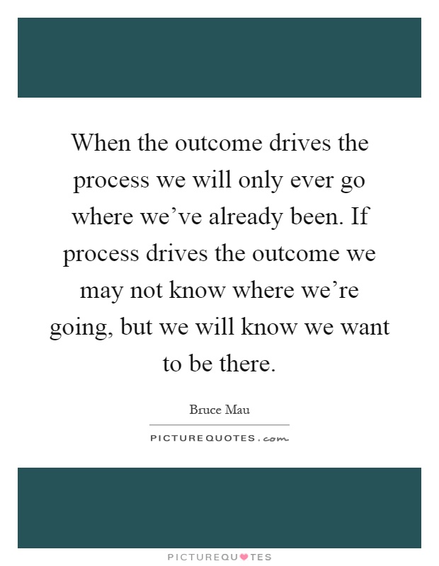 When the outcome drives the process we will only ever go where we've already been. If process drives the outcome we may not know where we're going, but we will know we want to be there Picture Quote #1