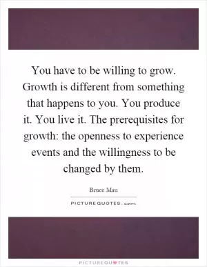 You have to be willing to grow. Growth is different from something that happens to you. You produce it. You live it. The prerequisites for growth: the openness to experience events and the willingness to be changed by them Picture Quote #1