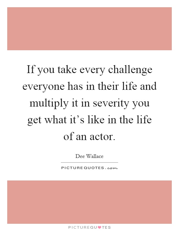 If you take every challenge everyone has in their life and multiply it in severity you get what it's like in the life of an actor Picture Quote #1