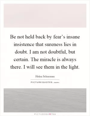 Be not held back by fear’s insane insistence that sureness lies in doubt. I am not doubtful, but certain. The miracle is always there. I will see them in the light Picture Quote #1