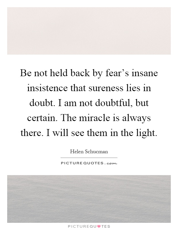 Be not held back by fear's insane insistence that sureness lies in doubt. I am not doubtful, but certain. The miracle is always there. I will see them in the light Picture Quote #1