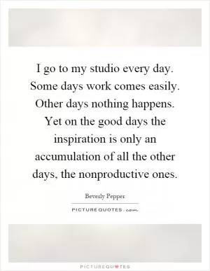 I go to my studio every day. Some days work comes easily. Other days nothing happens. Yet on the good days the inspiration is only an accumulation of all the other days, the nonproductive ones Picture Quote #1