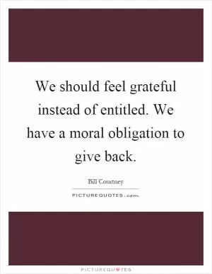 We should feel grateful instead of entitled. We have a moral obligation to give back Picture Quote #1