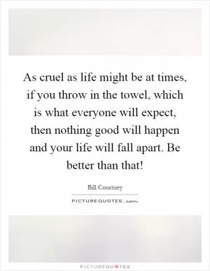 As cruel as life might be at times, if you throw in the towel, which is what everyone will expect, then nothing good will happen and your life will fall apart. Be better than that! Picture Quote #1