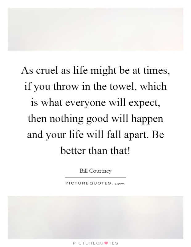 As cruel as life might be at times, if you throw in the towel, which is what everyone will expect, then nothing good will happen and your life will fall apart. Be better than that! Picture Quote #1