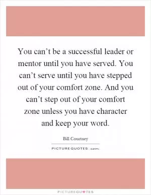 You can’t be a successful leader or mentor until you have served. You can’t serve until you have stepped out of your comfort zone. And you can’t step out of your comfort zone unless you have character and keep your word Picture Quote #1