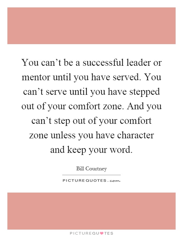 You can't be a successful leader or mentor until you have served. You can't serve until you have stepped out of your comfort zone. And you can't step out of your comfort zone unless you have character and keep your word Picture Quote #1