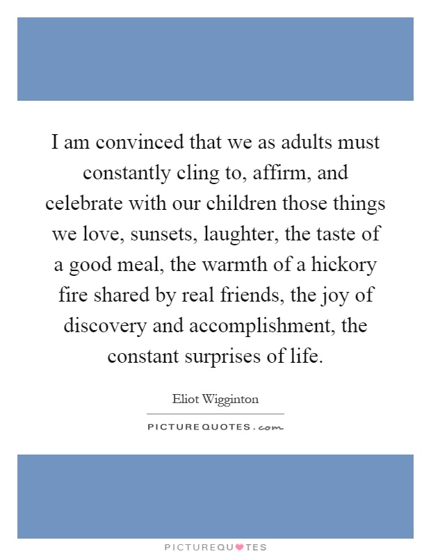 I am convinced that we as adults must constantly cling to, affirm, and celebrate with our children those things we love, sunsets, laughter, the taste of a good meal, the warmth of a hickory fire shared by real friends, the joy of discovery and accomplishment, the constant surprises of life Picture Quote #1