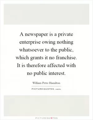 A newspaper is a private enterprise owing nothing whatsoever to the public, which grants it no franchise. It is therefore affected with no public interest Picture Quote #1