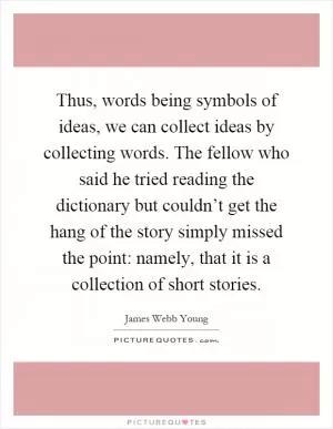 Thus, words being symbols of ideas, we can collect ideas by collecting words. The fellow who said he tried reading the dictionary but couldn’t get the hang of the story simply missed the point: namely, that it is a collection of short stories Picture Quote #1