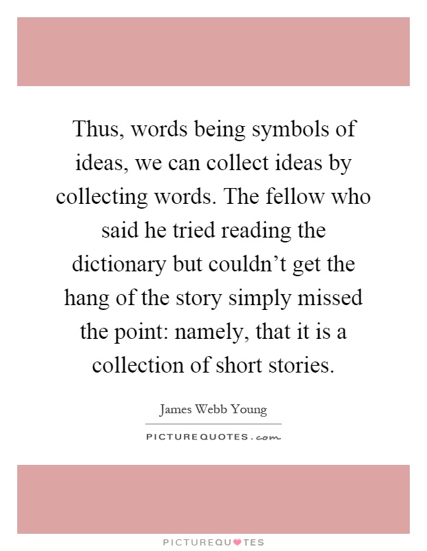 Thus, words being symbols of ideas, we can collect ideas by collecting words. The fellow who said he tried reading the dictionary but couldn't get the hang of the story simply missed the point: namely, that it is a collection of short stories Picture Quote #1