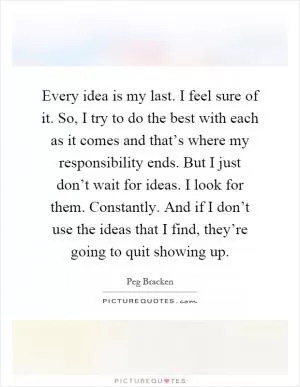 Every idea is my last. I feel sure of it. So, I try to do the best with each as it comes and that’s where my responsibility ends. But I just don’t wait for ideas. I look for them. Constantly. And if I don’t use the ideas that I find, they’re going to quit showing up Picture Quote #1
