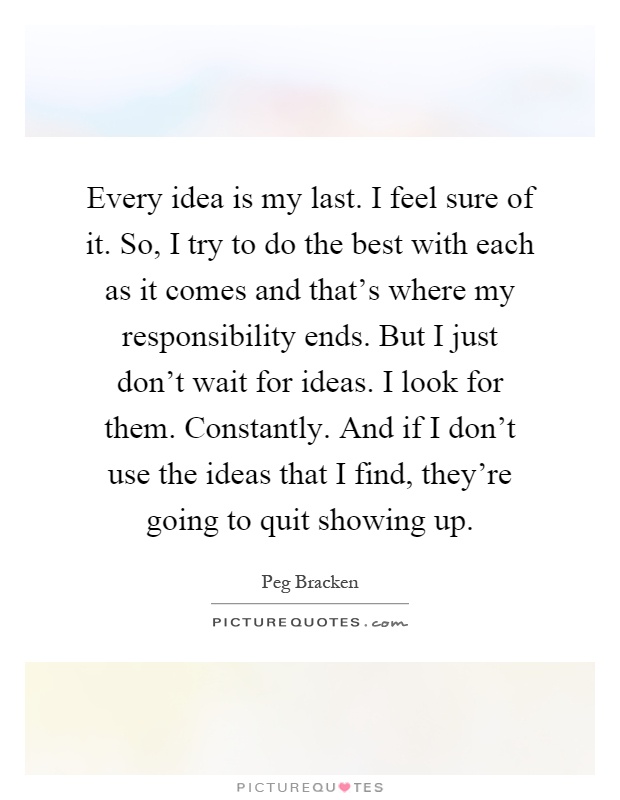 Every idea is my last. I feel sure of it. So, I try to do the best with each as it comes and that's where my responsibility ends. But I just don't wait for ideas. I look for them. Constantly. And if I don't use the ideas that I find, they're going to quit showing up Picture Quote #1