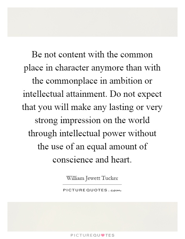 Be not content with the common place in character anymore than with the commonplace in ambition or intellectual attainment. Do not expect that you will make any lasting or very strong impression on the world through intellectual power without the use of an equal amount of conscience and heart Picture Quote #1