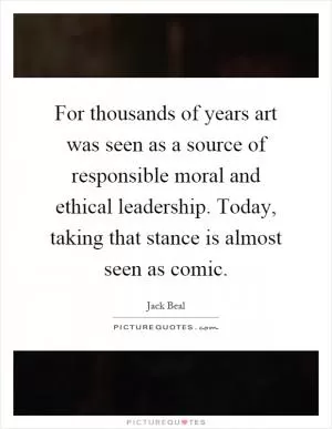 For thousands of years art was seen as a source of responsible moral and ethical leadership. Today, taking that stance is almost seen as comic Picture Quote #1
