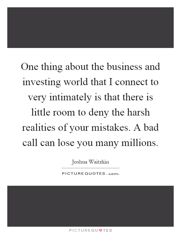 One thing about the business and investing world that I connect to very intimately is that there is little room to deny the harsh realities of your mistakes. A bad call can lose you many millions Picture Quote #1