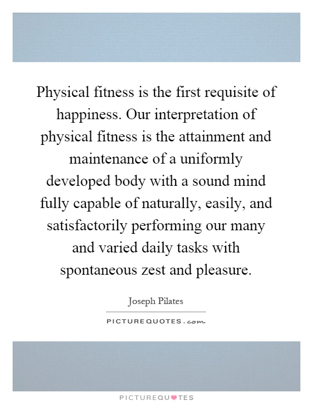 Physical fitness is the first requisite of happiness. Our interpretation of physical fitness is the attainment and maintenance of a uniformly developed body with a sound mind fully capable of naturally, easily, and satisfactorily performing our many and varied daily tasks with spontaneous zest and pleasure Picture Quote #1