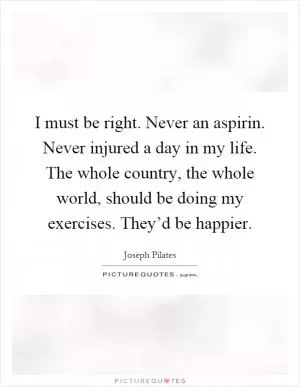 I must be right. Never an aspirin. Never injured a day in my life. The whole country, the whole world, should be doing my exercises. They’d be happier Picture Quote #1