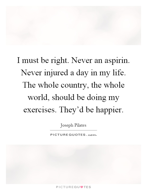 I must be right. Never an aspirin. Never injured a day in my life. The whole country, the whole world, should be doing my exercises. They'd be happier Picture Quote #1