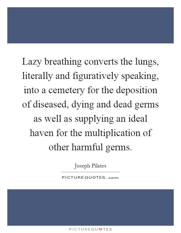 Lazy breathing converts the lungs, literally and figuratively speaking, into a cemetery for the deposition of diseased, dying and dead germs as well as supplying an ideal haven for the multiplication of other harmful germs Picture Quote #1