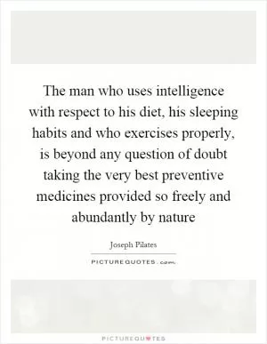 The man who uses intelligence with respect to his diet, his sleeping habits and who exercises properly, is beyond any question of doubt taking the very best preventive medicines provided so freely and abundantly by nature Picture Quote #1