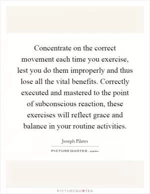 Concentrate on the correct movement each time you exercise, lest you do them improperly and thus lose all the vital benefits. Correctly executed and mastered to the point of subconscious reaction, these exercises will reflect grace and balance in your routine activities Picture Quote #1