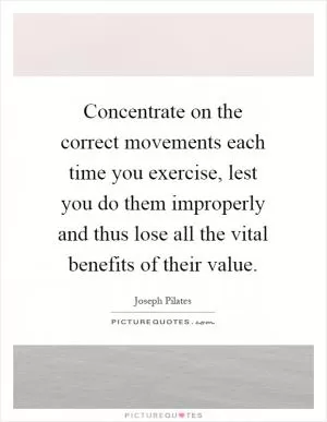 Concentrate on the correct movements each time you exercise, lest you do them improperly and thus lose all the vital benefits of their value Picture Quote #1