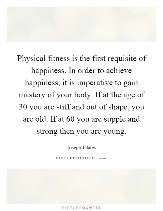 Physical fitness is the first requisite of happiness. In order to achieve happiness, it is imperative to gain mastery of your body. If at the age of 30 you are stiff and out of shape, you are old. If at 60 you are supple and strong then you are young Picture Quote #1