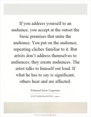 If you address yourself to an audience, you accept at the outset the basic premises that unite the audience. You put on the audience, repeating cliches familiar to it. But artists don’t address themselves to audiences; they create audiences. The artist talks to himself out loud. If what he has to say is significant, others hear and are affected Picture Quote #1