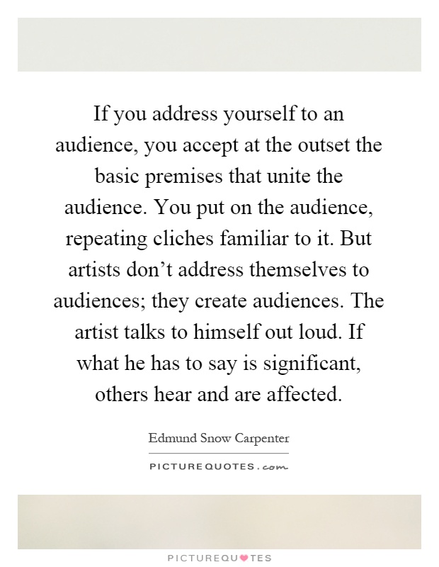 If you address yourself to an audience, you accept at the outset the basic premises that unite the audience. You put on the audience, repeating cliches familiar to it. But artists don't address themselves to audiences; they create audiences. The artist talks to himself out loud. If what he has to say is significant, others hear and are affected Picture Quote #1