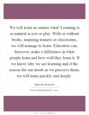 We will learn no matter what! Learning is as natural as rest or play. With or without books, inspiring trainers or classrooms, we will manage to learn. Educators can, however, make a difference in what people learn and how well they learn it. If we know why we are learning and if the reason fits our needs as we perceive them, we will learn quickly and deeply Picture Quote #1