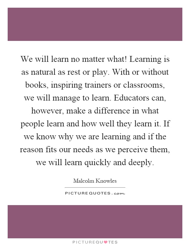 We will learn no matter what! Learning is as natural as rest or play. With or without books, inspiring trainers or classrooms, we will manage to learn. Educators can, however, make a difference in what people learn and how well they learn it. If we know why we are learning and if the reason fits our needs as we perceive them, we will learn quickly and deeply Picture Quote #1