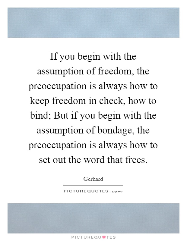 If you begin with the assumption of freedom, the preoccupation is always how to keep freedom in check, how to bind; But if you begin with the assumption of bondage, the preoccupation is always how to set out the word that frees Picture Quote #1