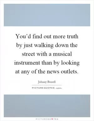 You’d find out more truth by just walking down the street with a musical instrument than by looking at any of the news outlets Picture Quote #1