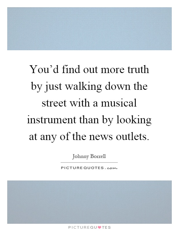 You'd find out more truth by just walking down the street with a musical instrument than by looking at any of the news outlets Picture Quote #1